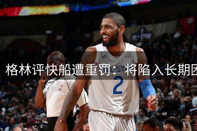 格林评快船遭重罚：将陷入长期困境
