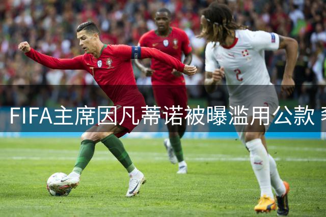 FIFA主席因凡蒂诺被曝滥用公款 奢靡消费与权力游戏引发危机